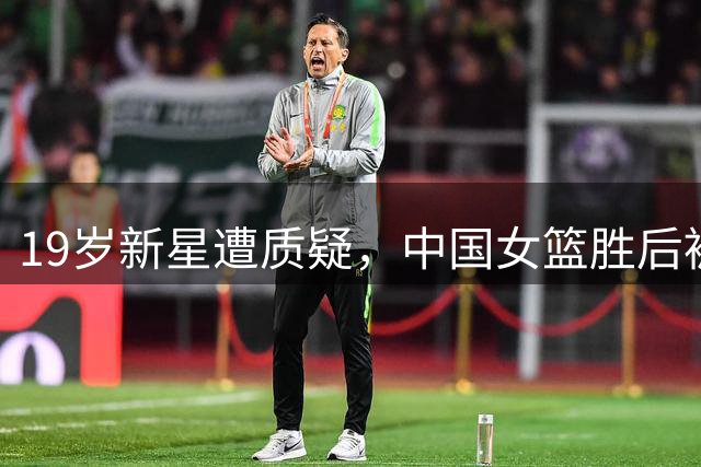 19岁新星遭质疑，中国女篮胜后被推上风口浪尖！